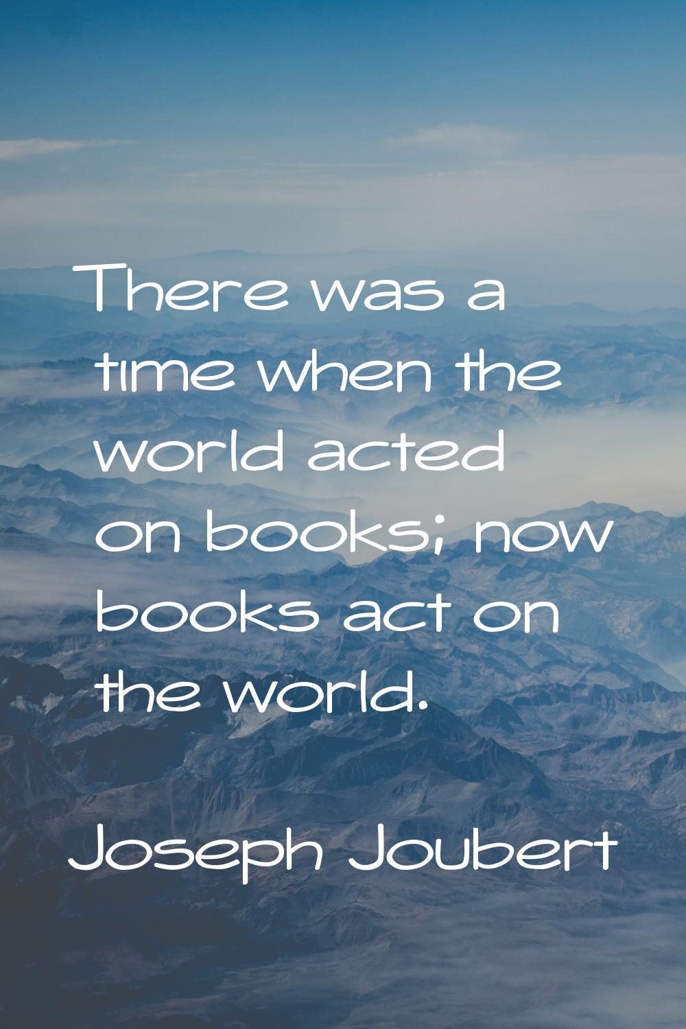 There was a time when the world acted on books; now books act on the world.