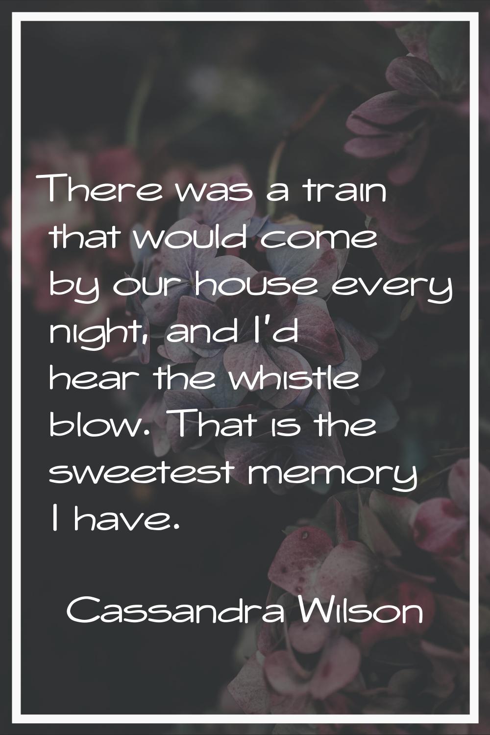 There was a train that would come by our house every night, and I'd hear the whistle blow. That is 