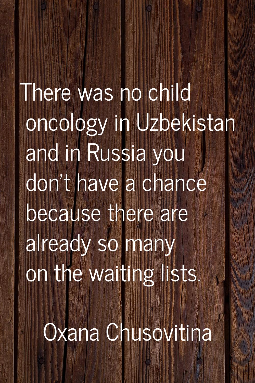 There was no child oncology in Uzbekistan and in Russia you don't have a chance because there are a