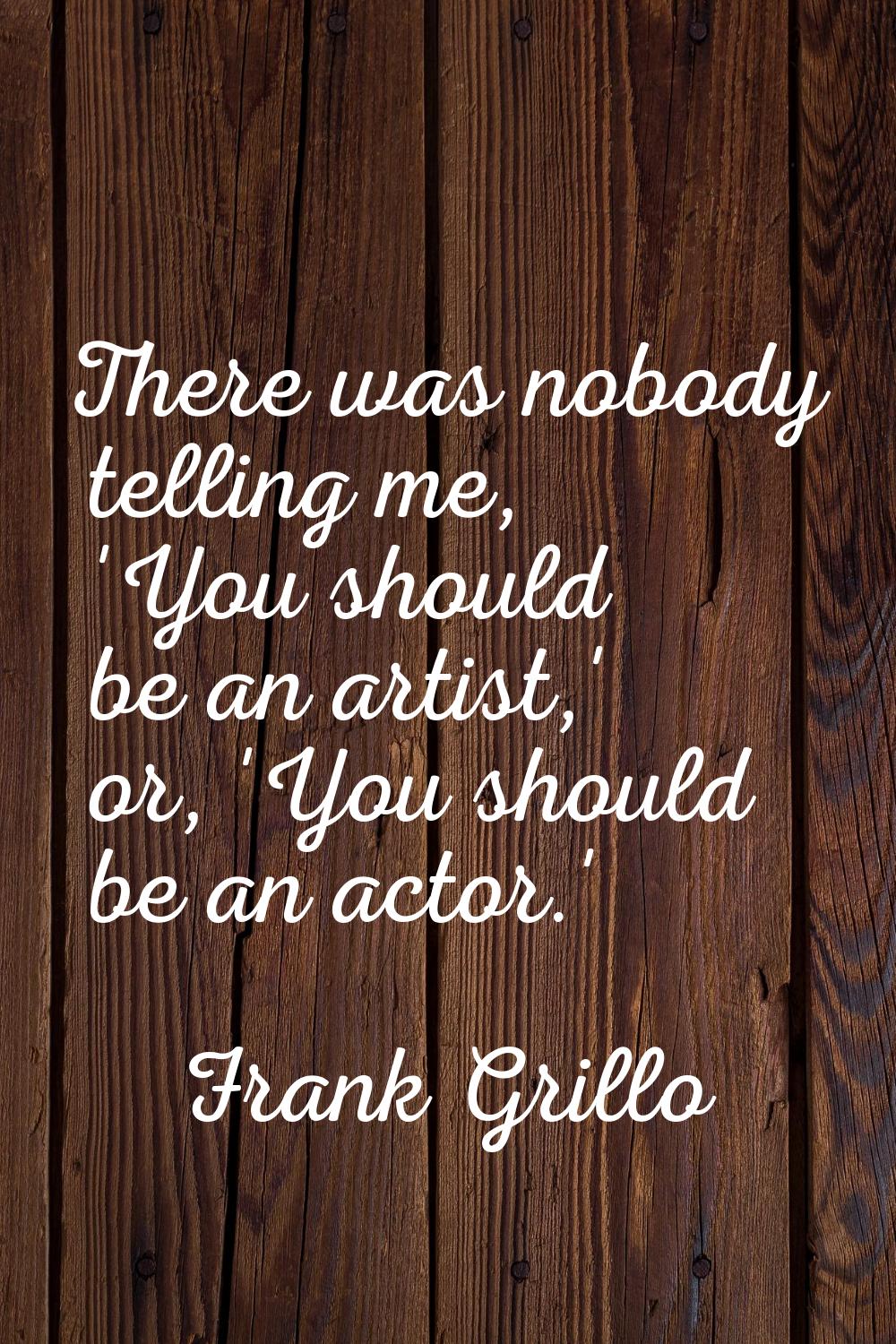 There was nobody telling me, 'You should be an artist,' or, 'You should be an actor.'