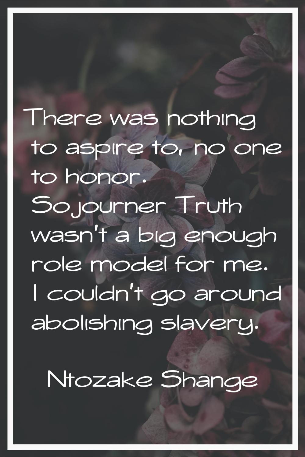 There was nothing to aspire to, no one to honor. Sojourner Truth wasn't a big enough role model for