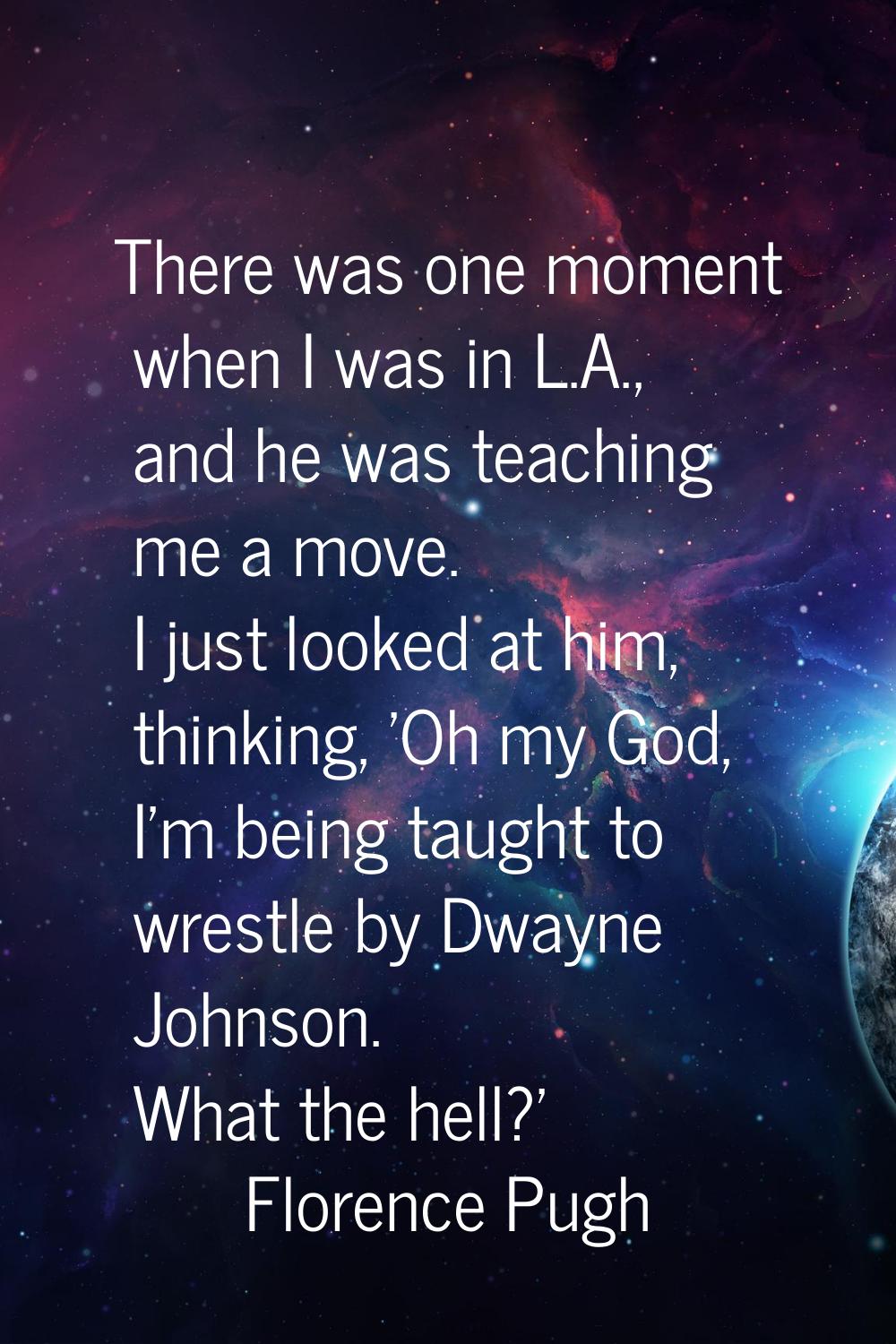 There was one moment when I was in L.A., and he was teaching me a move. I just looked at him, think
