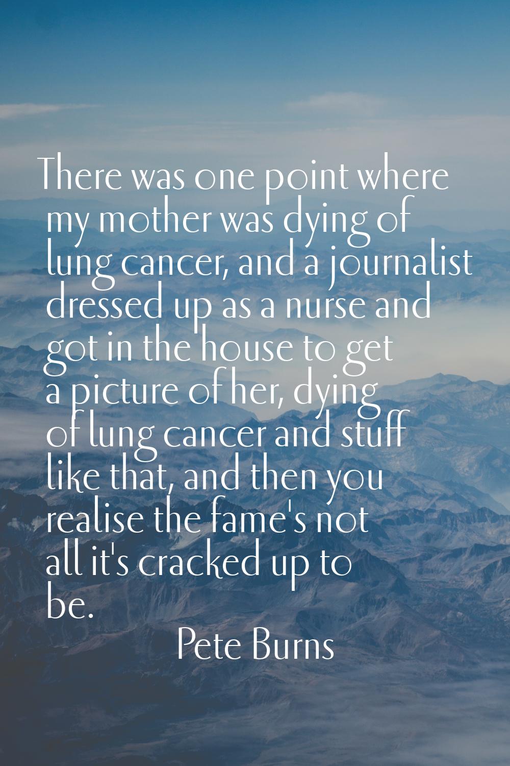 There was one point where my mother was dying of lung cancer, and a journalist dressed up as a nurs