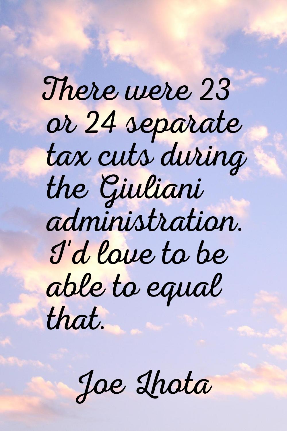 There were 23 or 24 separate tax cuts during the Giuliani administration. I'd love to be able to eq