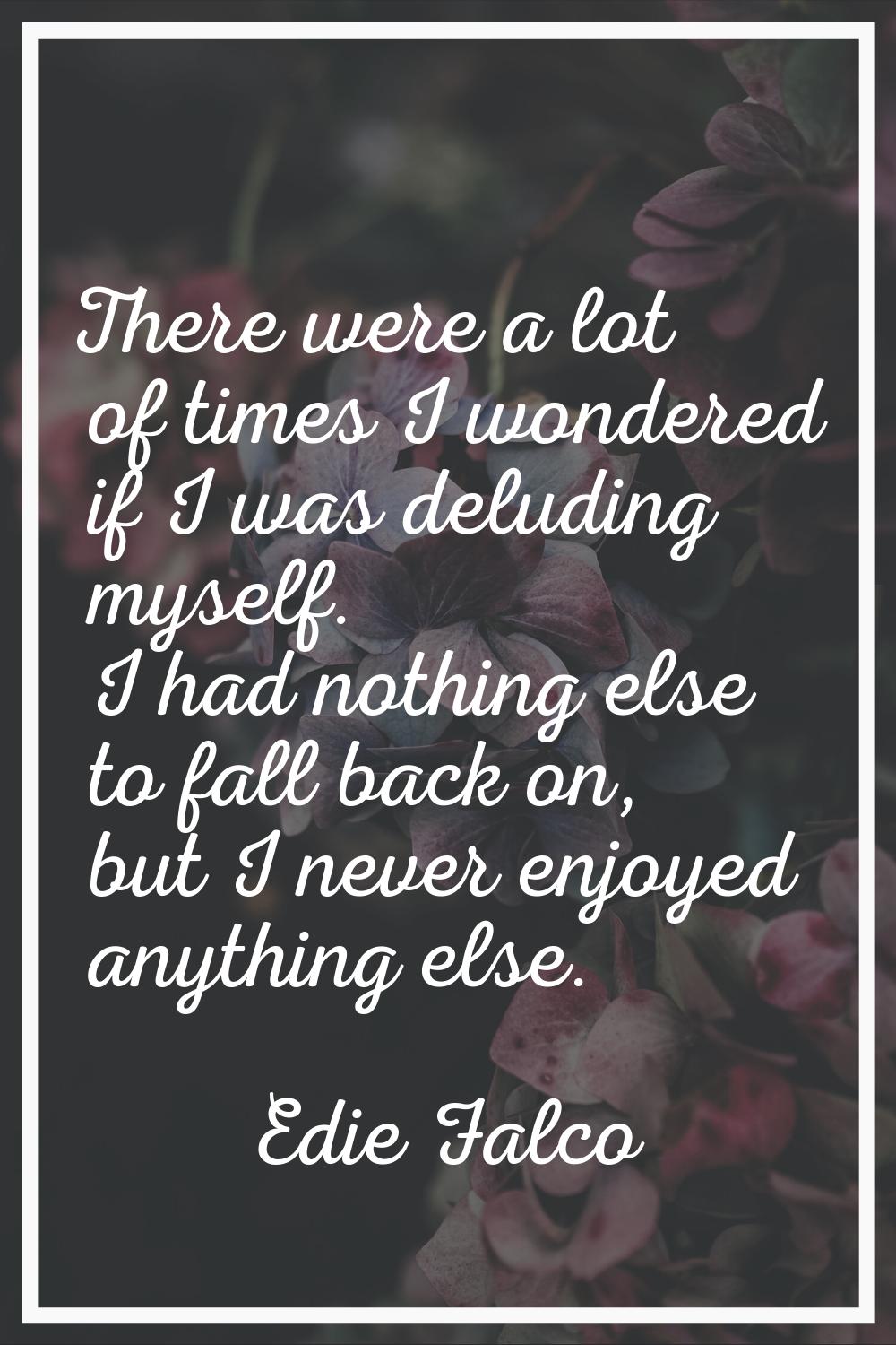 There were a lot of times I wondered if I was deluding myself. I had nothing else to fall back on, 