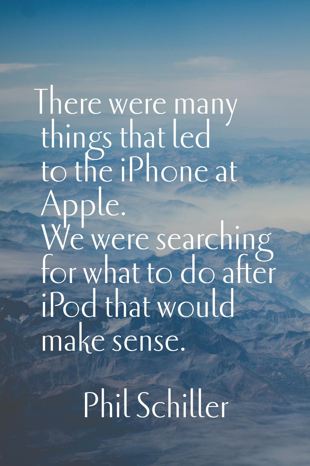 There were many things that led to the iPhone at Apple. We were searching for what to do after iPod