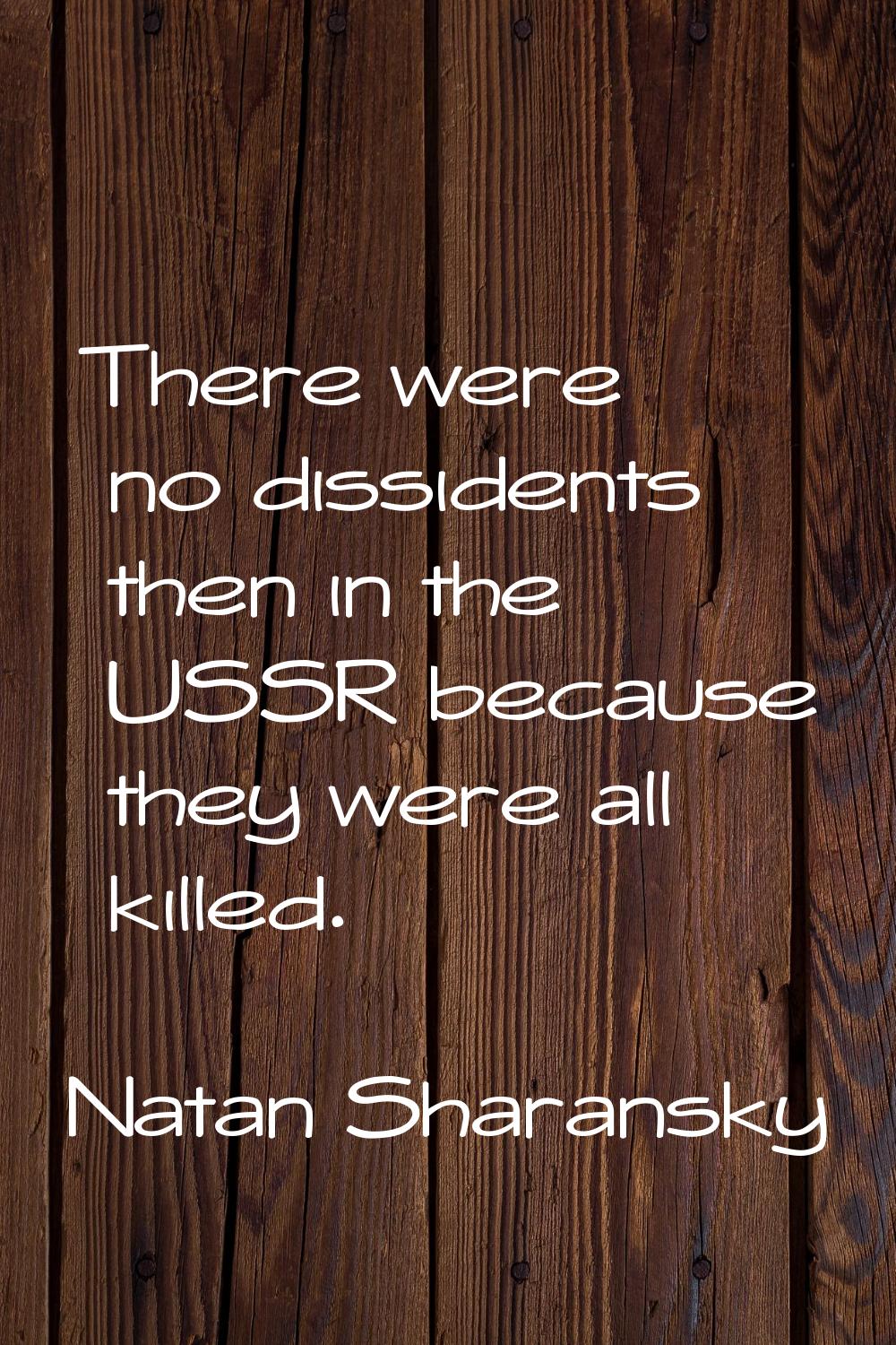 There were no dissidents then in the USSR because they were all killed.