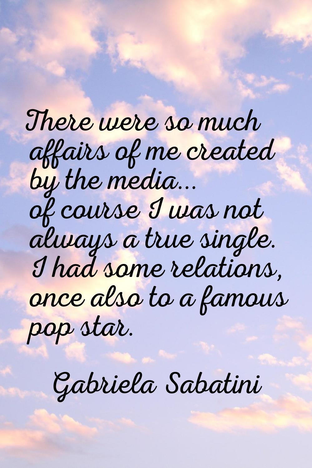 There were so much affairs of me created by the media... of course I was not always a true single. 