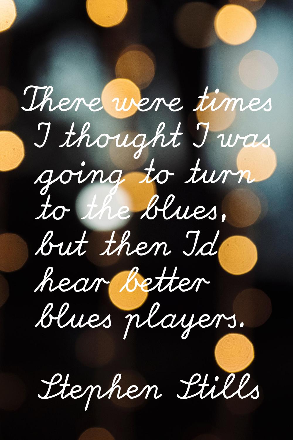 There were times I thought I was going to turn to the blues, but then I'd hear better blues players