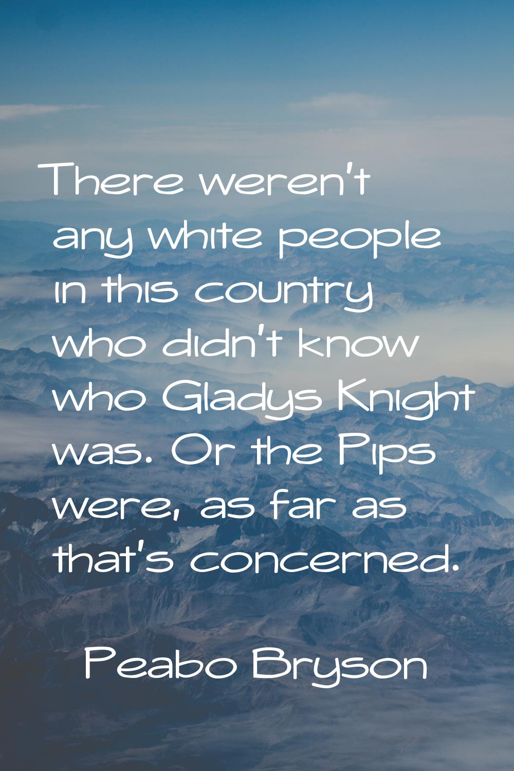 There weren't any white people in this country who didn't know who Gladys Knight was. Or the Pips w