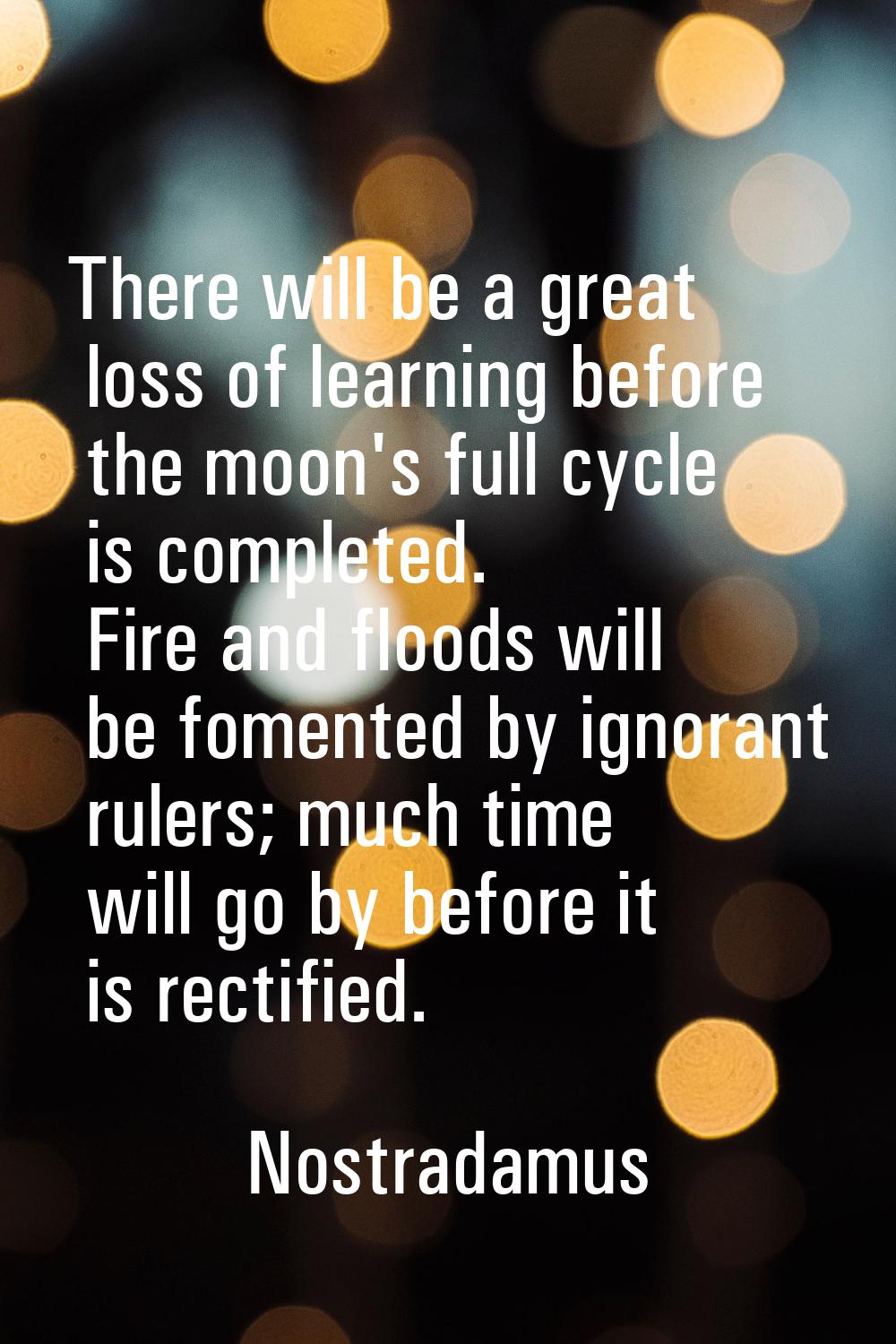 There will be a great loss of learning before the moon's full cycle is completed. Fire and floods w