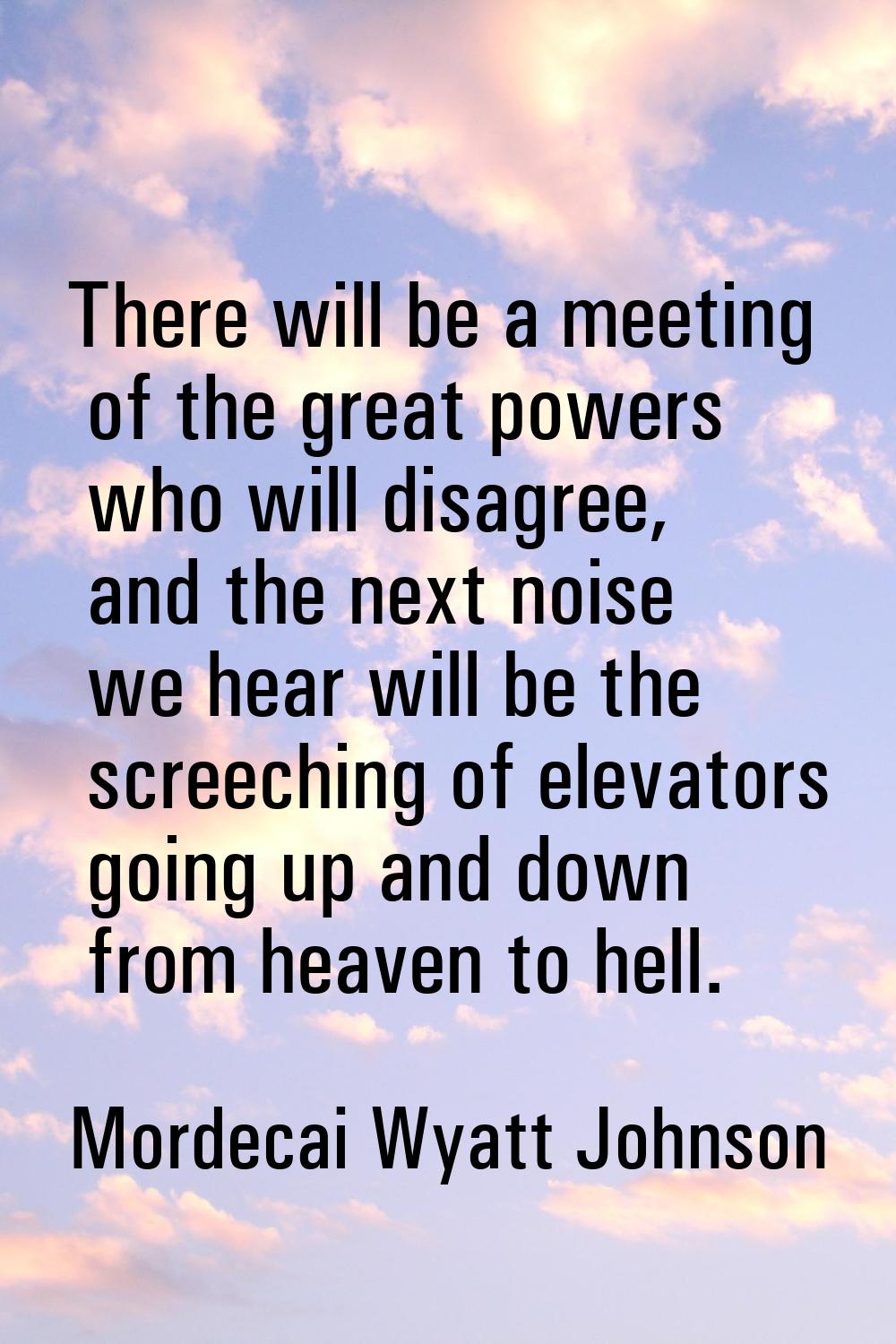 There will be a meeting of the great powers who will disagree, and the next noise we hear will be t