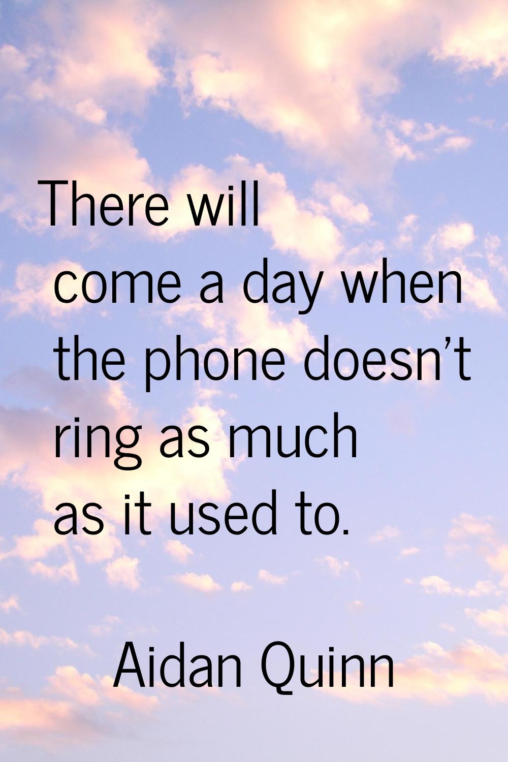 There will come a day when the phone doesn't ring as much as it used to.