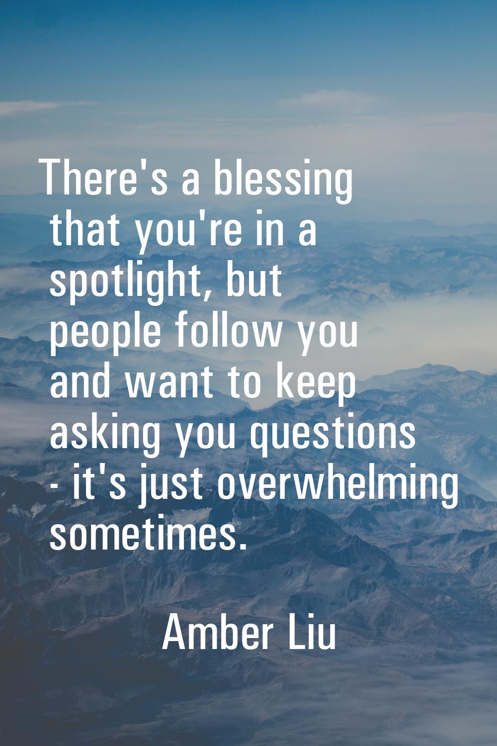 There's a blessing that you're in a spotlight, but people follow you and want to keep asking you qu