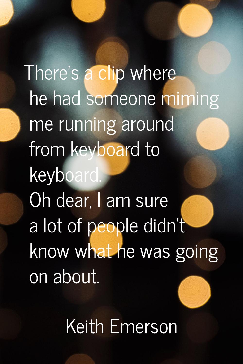 There's a clip where he had someone miming me running around from keyboard to keyboard. Oh dear, I 