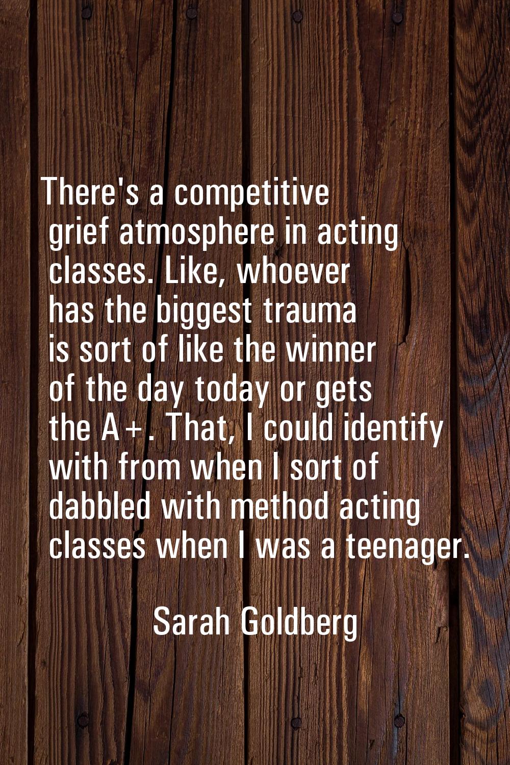 There's a competitive grief atmosphere in acting classes. Like, whoever has the biggest trauma is s