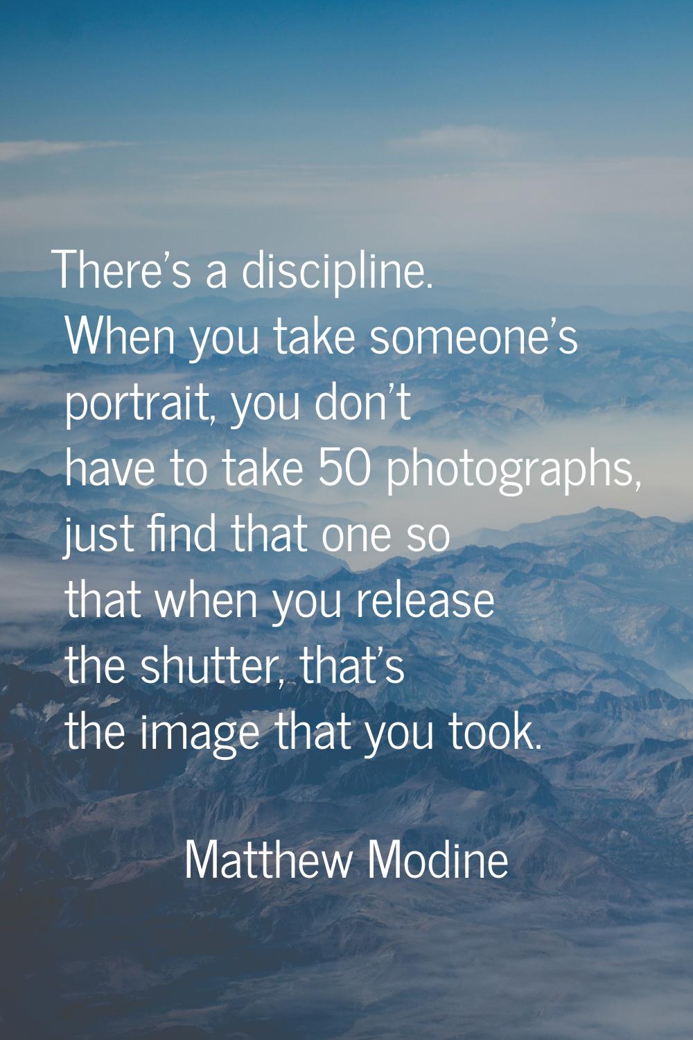 There's a discipline. When you take someone's portrait, you don't have to take 50 photographs, just