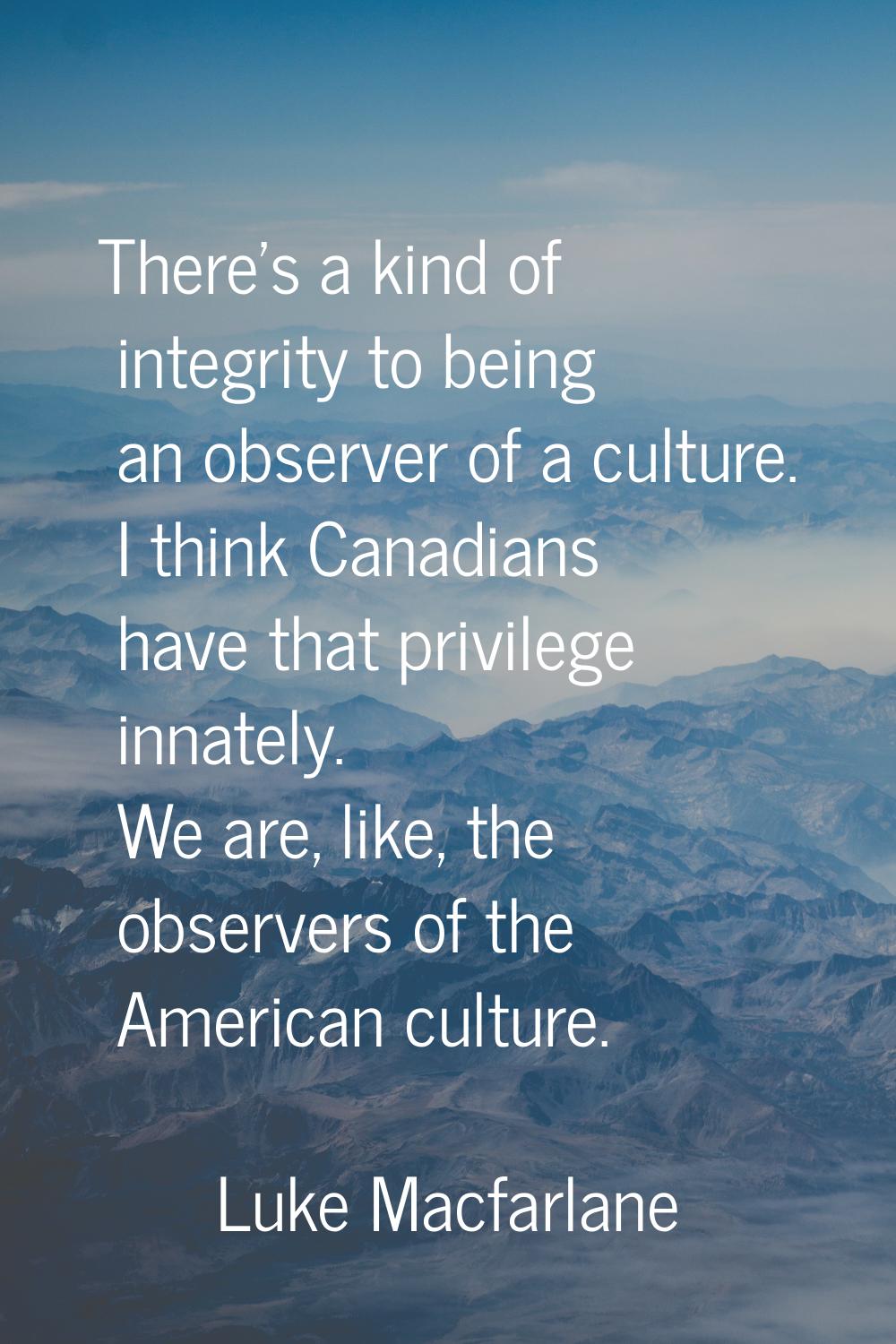 There's a kind of integrity to being an observer of a culture. I think Canadians have that privileg