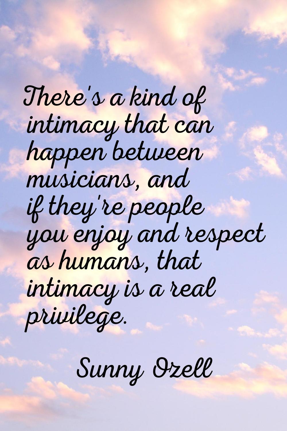 There's a kind of intimacy that can happen between musicians, and if they're people you enjoy and r