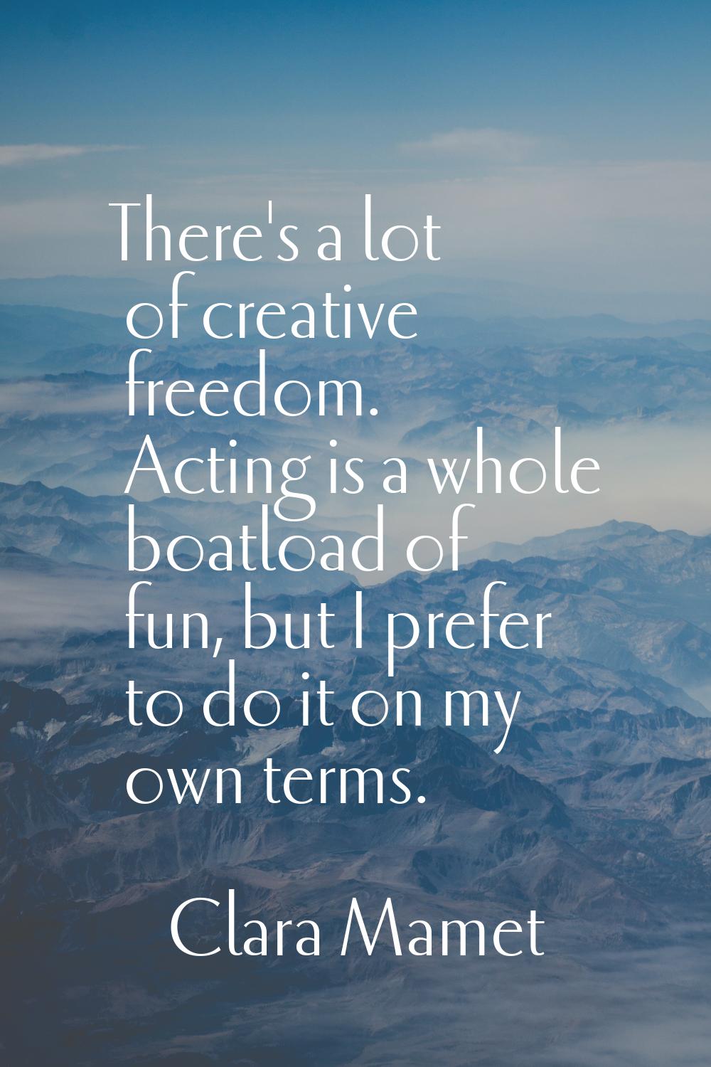 There's a lot of creative freedom. Acting is a whole boatload of fun, but I prefer to do it on my o