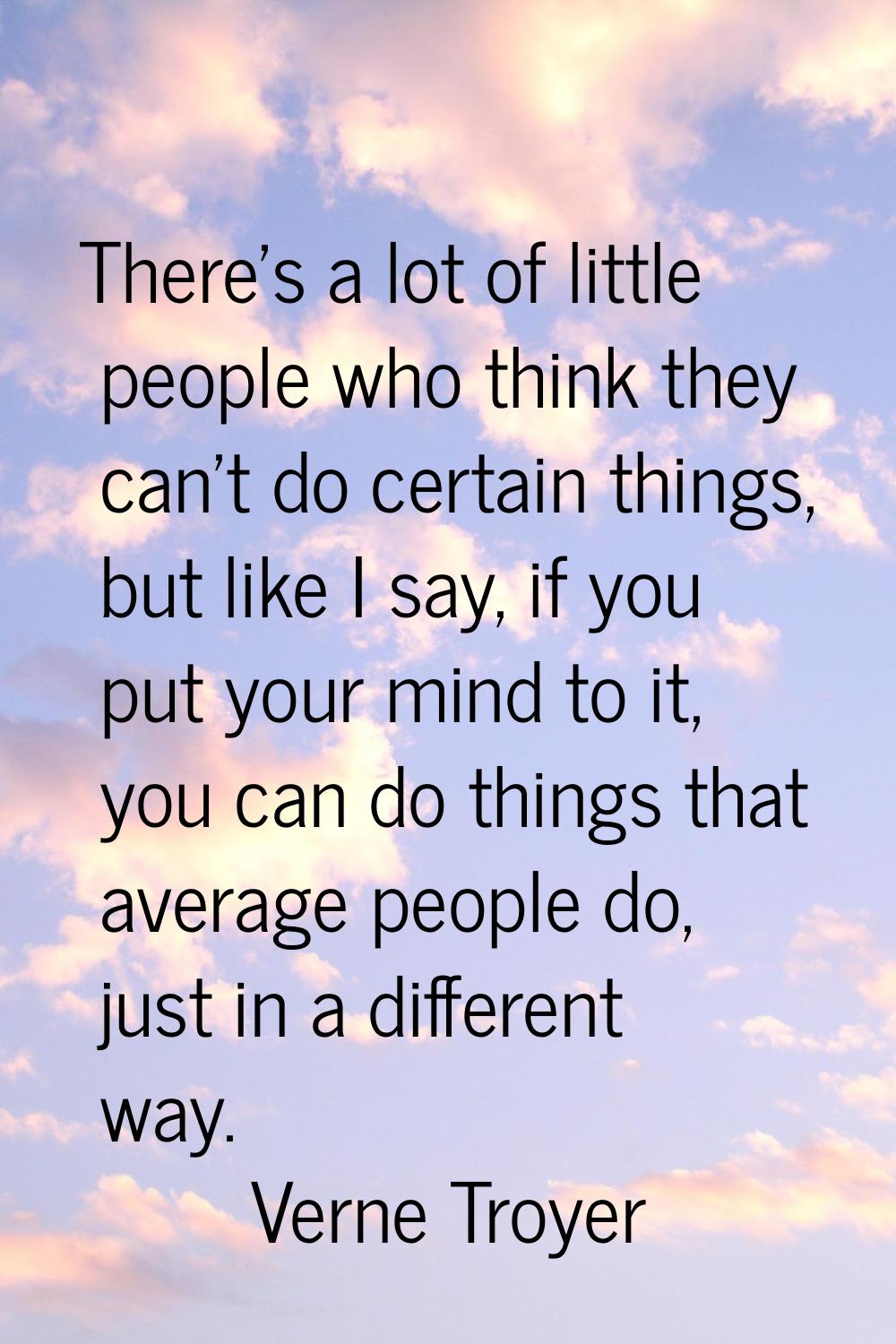 There's a lot of little people who think they can't do certain things, but like I say, if you put y