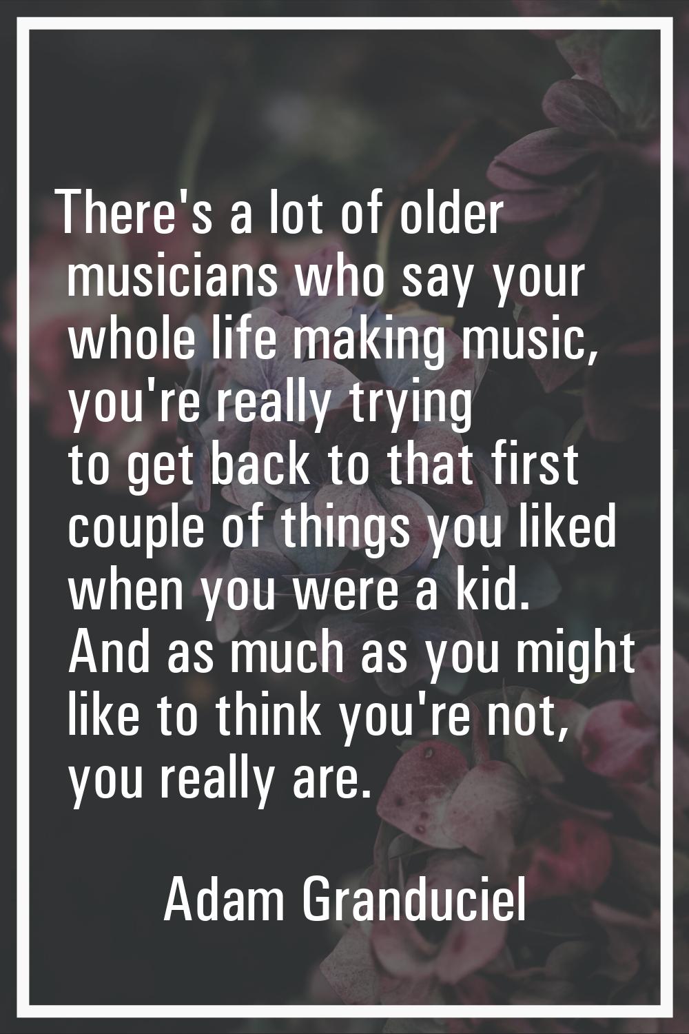 There's a lot of older musicians who say your whole life making music, you're really trying to get 