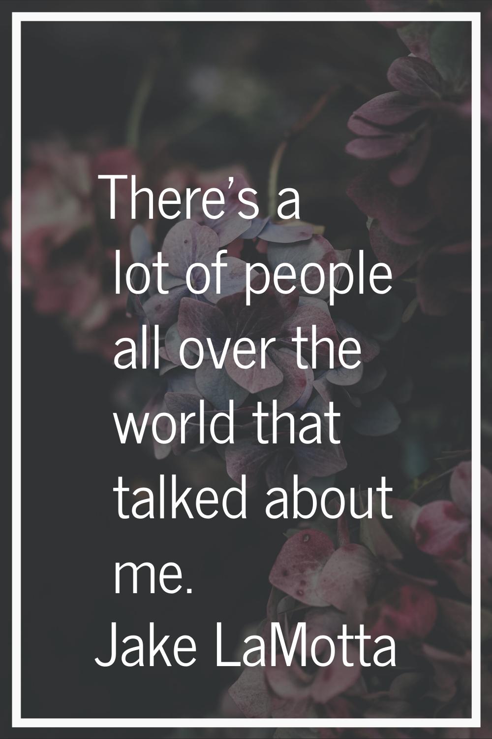 There's a lot of people all over the world that talked about me.