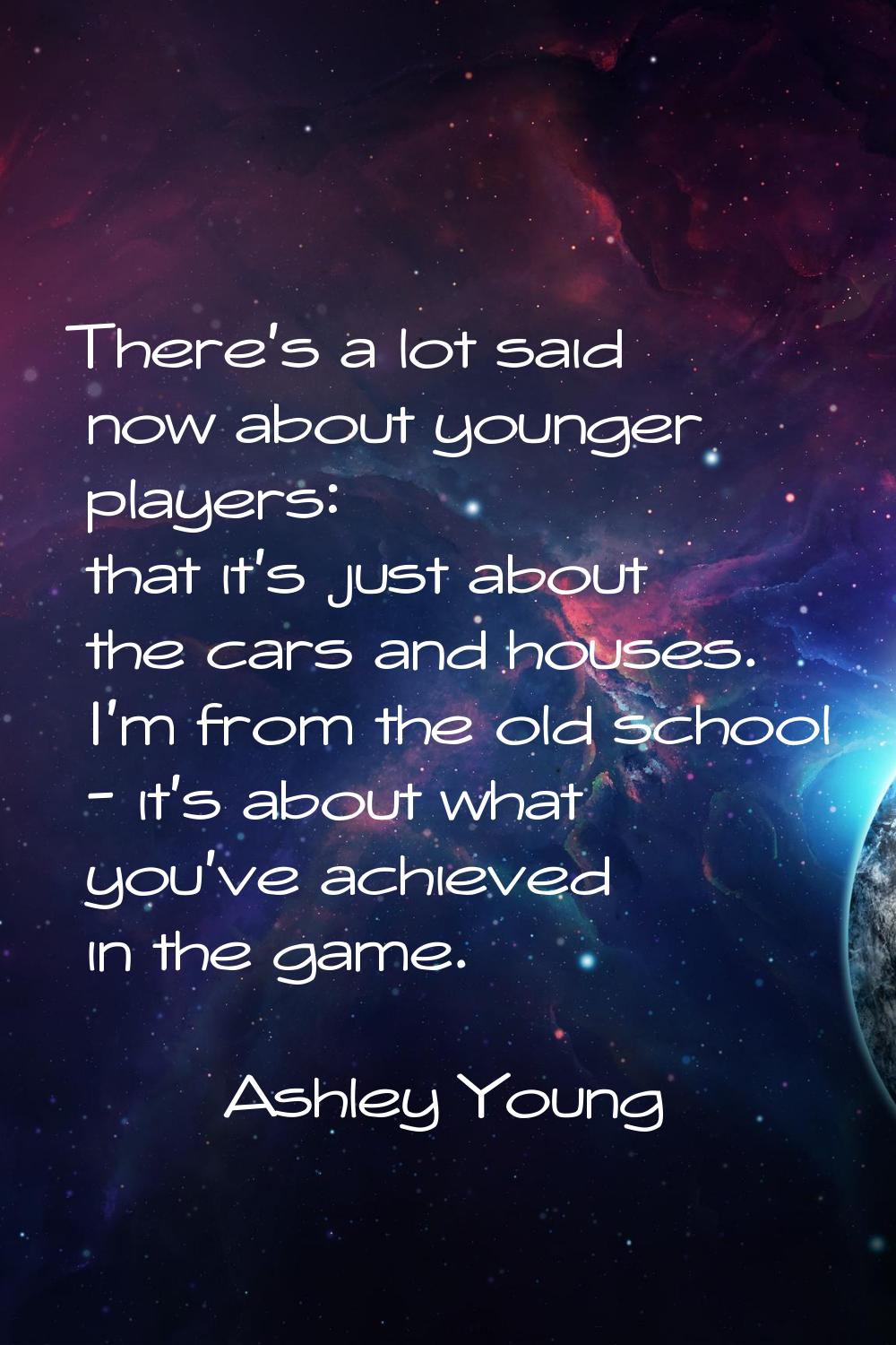 There's a lot said now about younger players: that it's just about the cars and houses. I'm from th