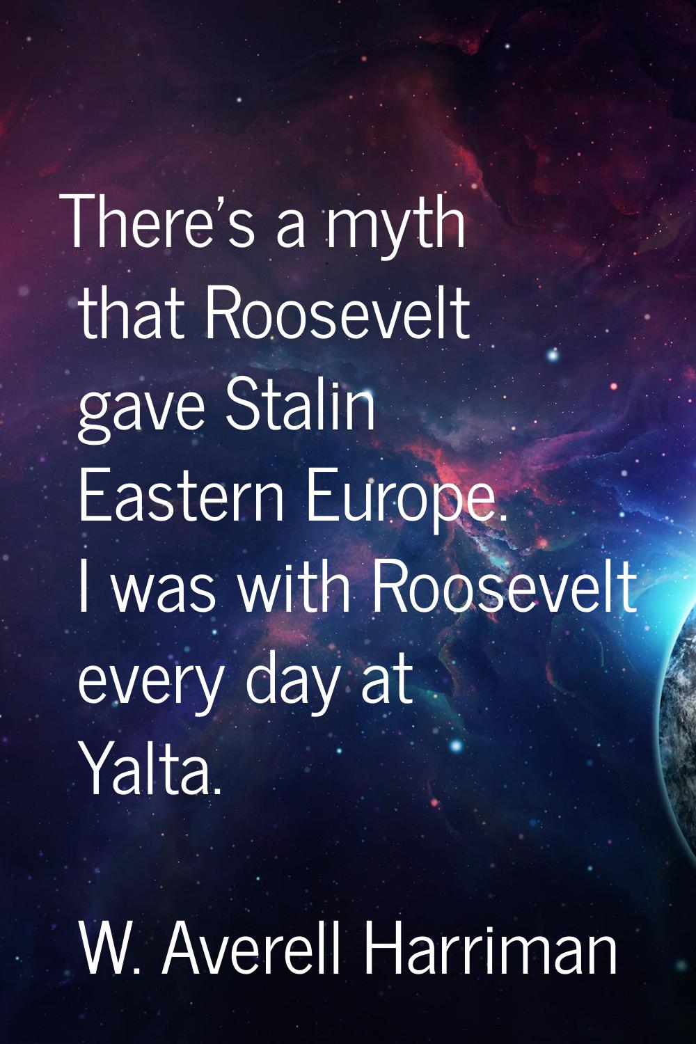 There's a myth that Roosevelt gave Stalin Eastern Europe. I was with Roosevelt every day at Yalta.