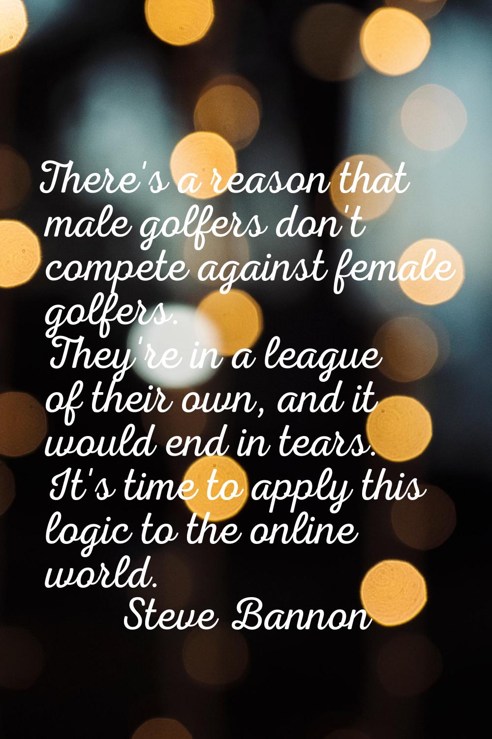 There's a reason that male golfers don't compete against female golfers. They're in a league of the