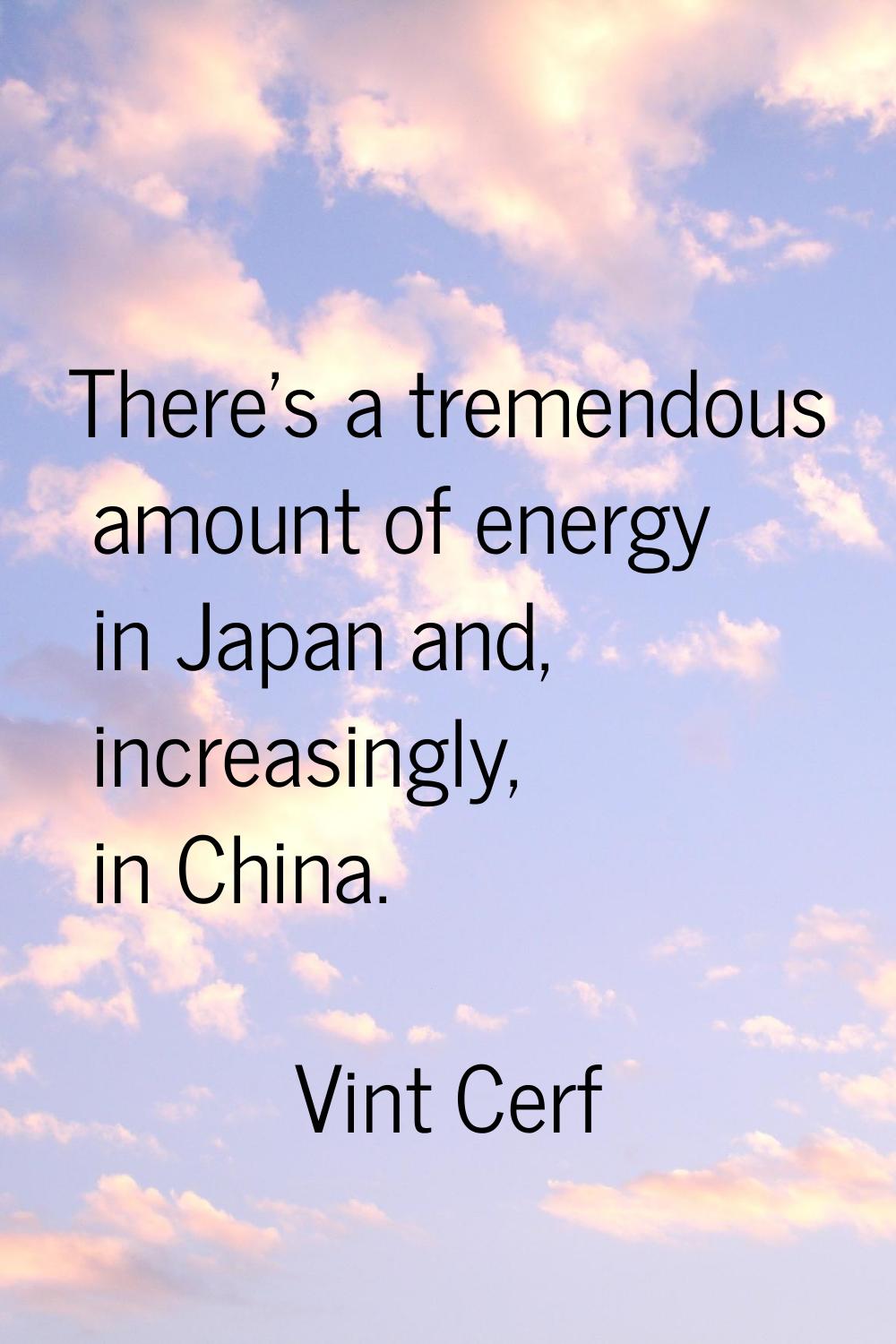 There's a tremendous amount of energy in Japan and, increasingly, in China.