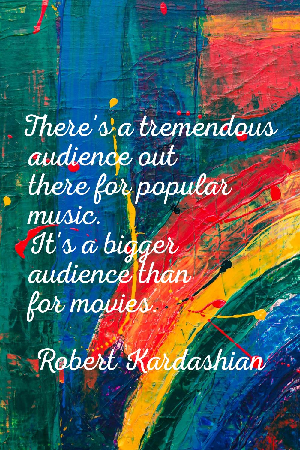 There's a tremendous audience out there for popular music. It's a bigger audience than for movies.