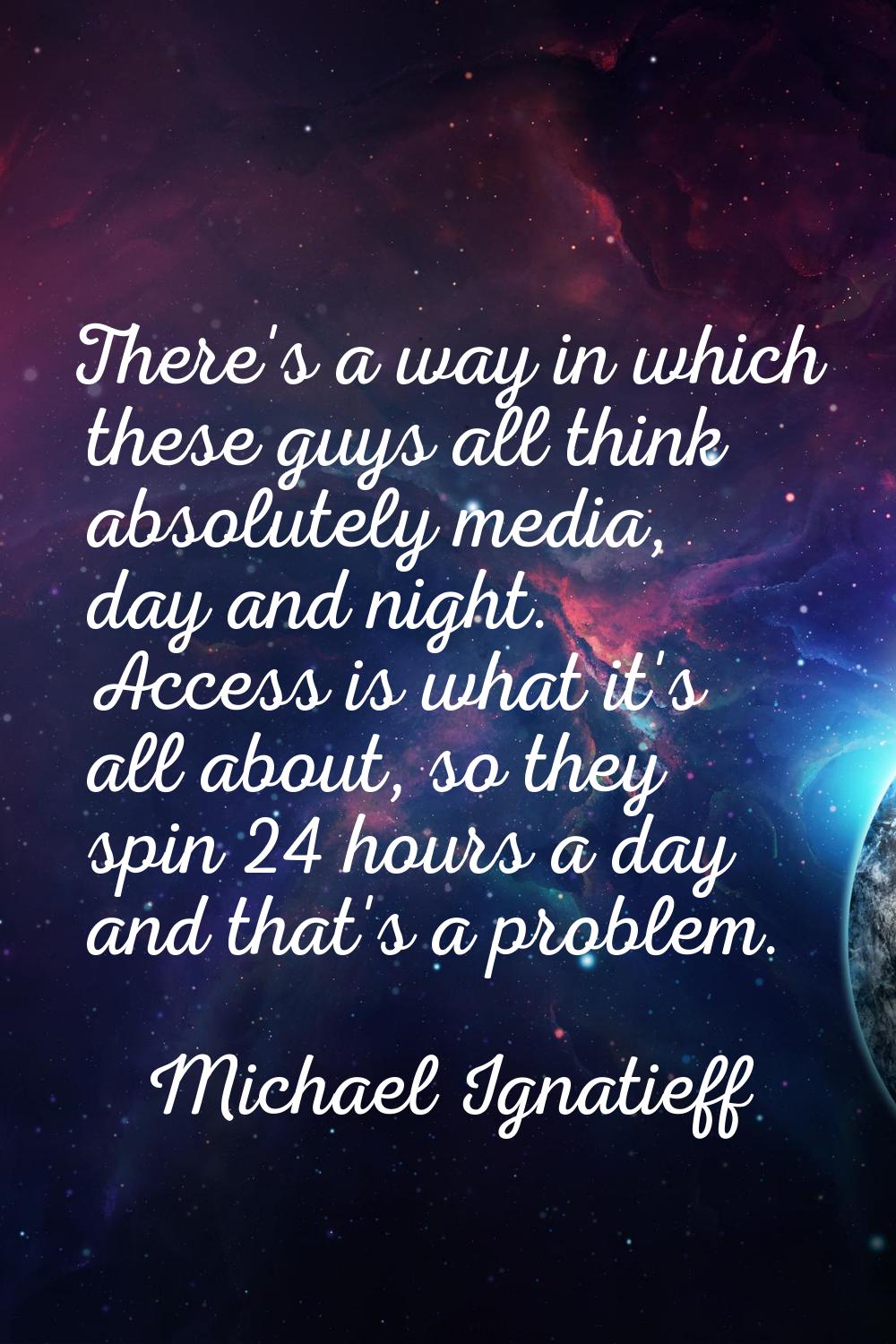 There's a way in which these guys all think absolutely media, day and night. Access is what it's al