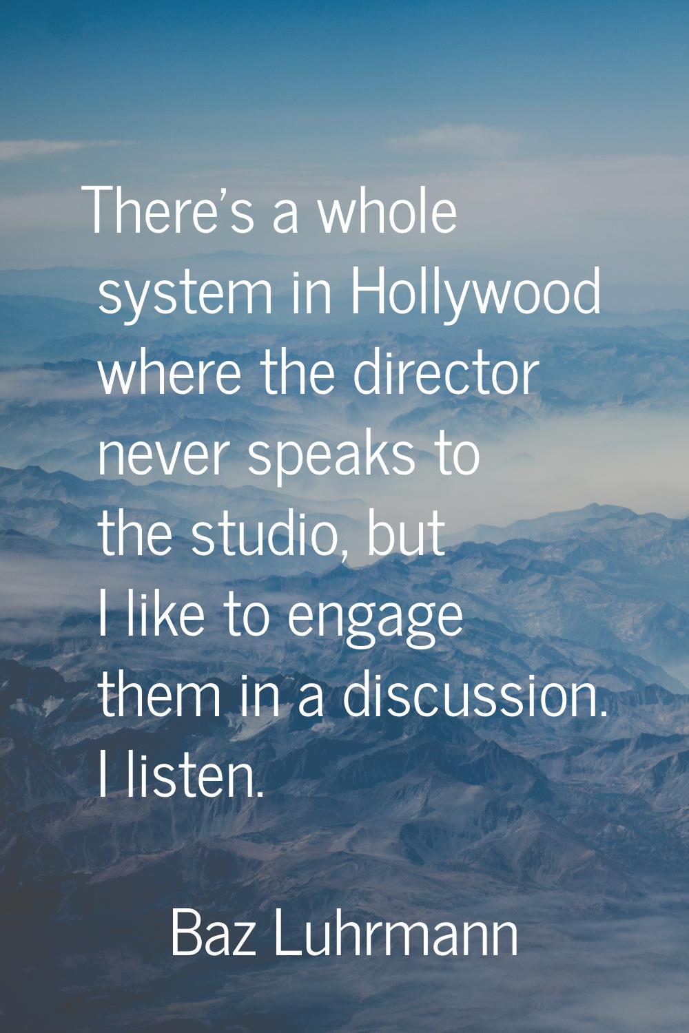 There's a whole system in Hollywood where the director never speaks to the studio, but I like to en