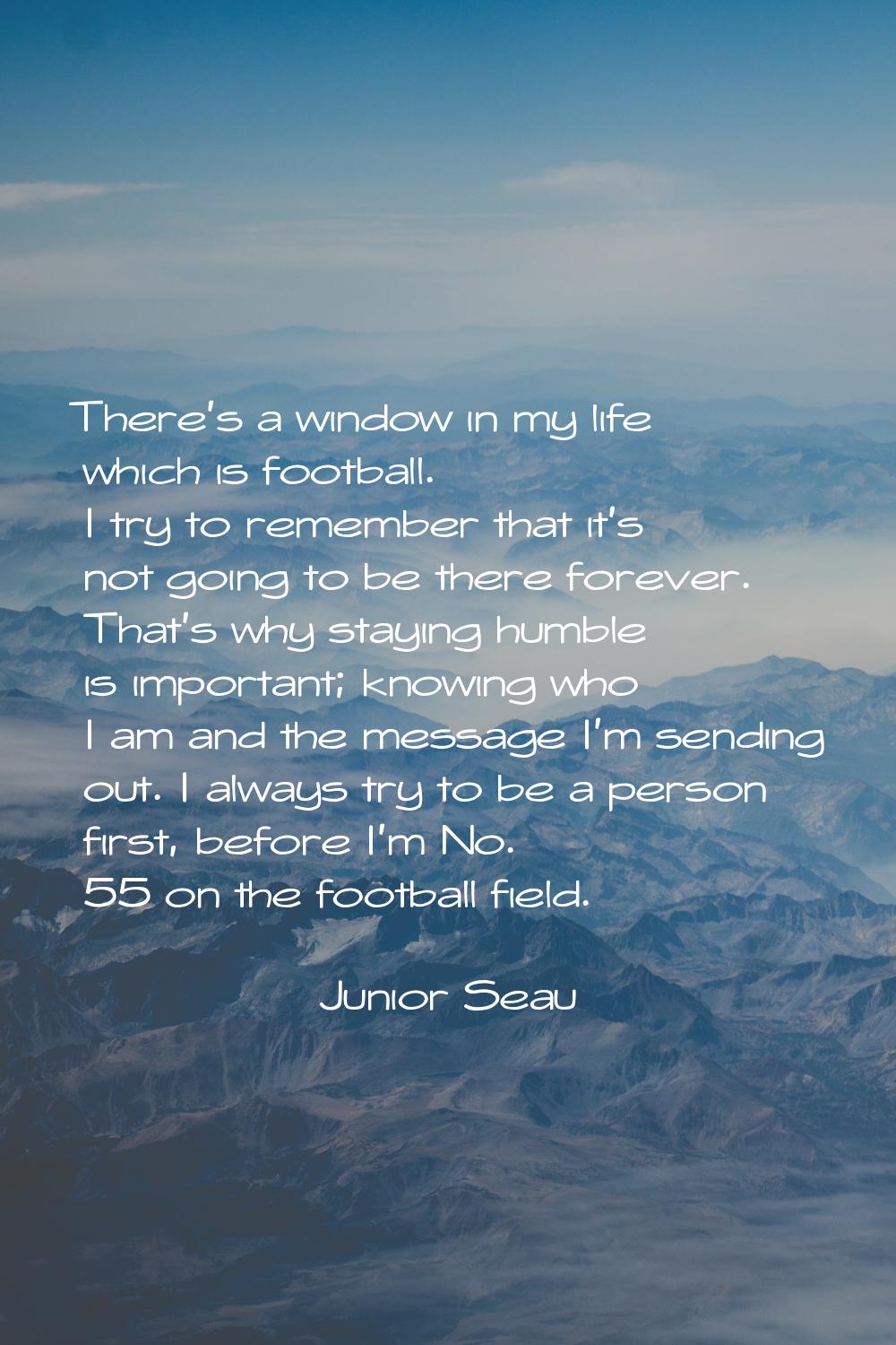 There's a window in my life which is football. I try to remember that it's not going to be there fo