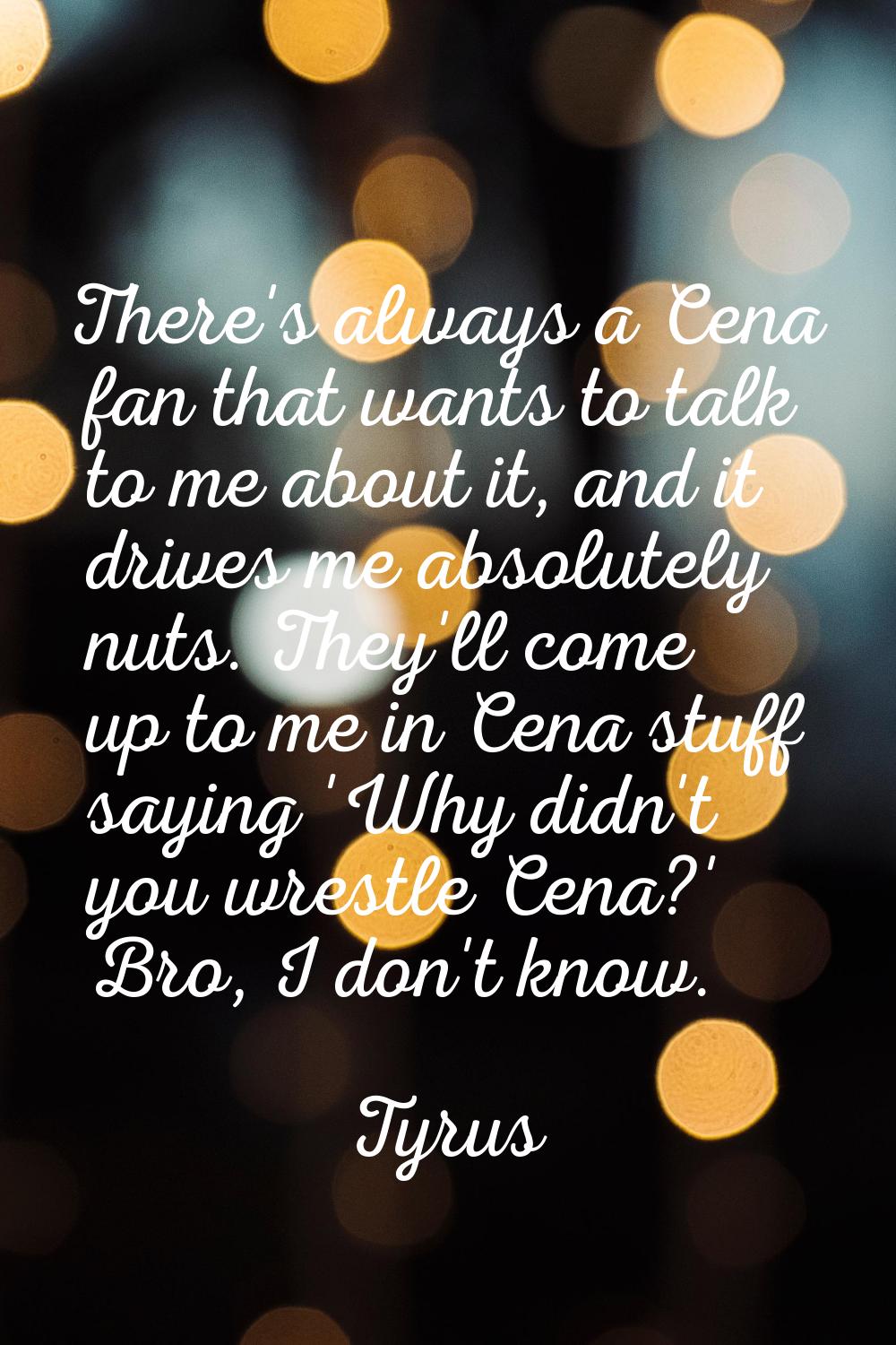 There's always a Cena fan that wants to talk to me about it, and it drives me absolutely nuts. They