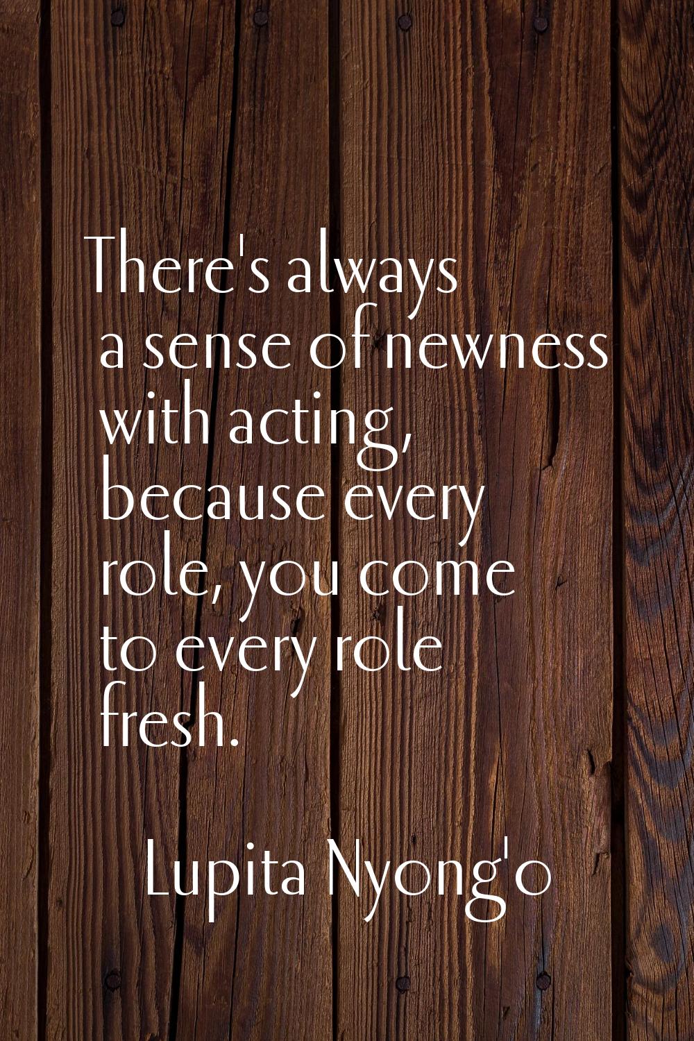There's always a sense of newness with acting, because every role, you come to every role fresh.