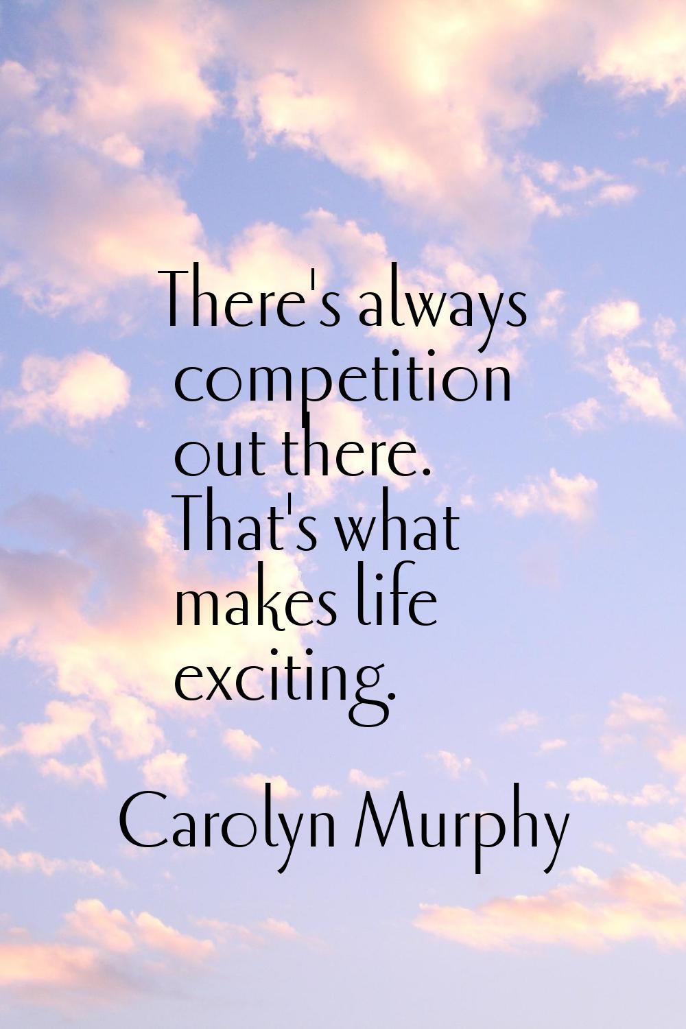 There's always competition out there. That's what makes life exciting.
