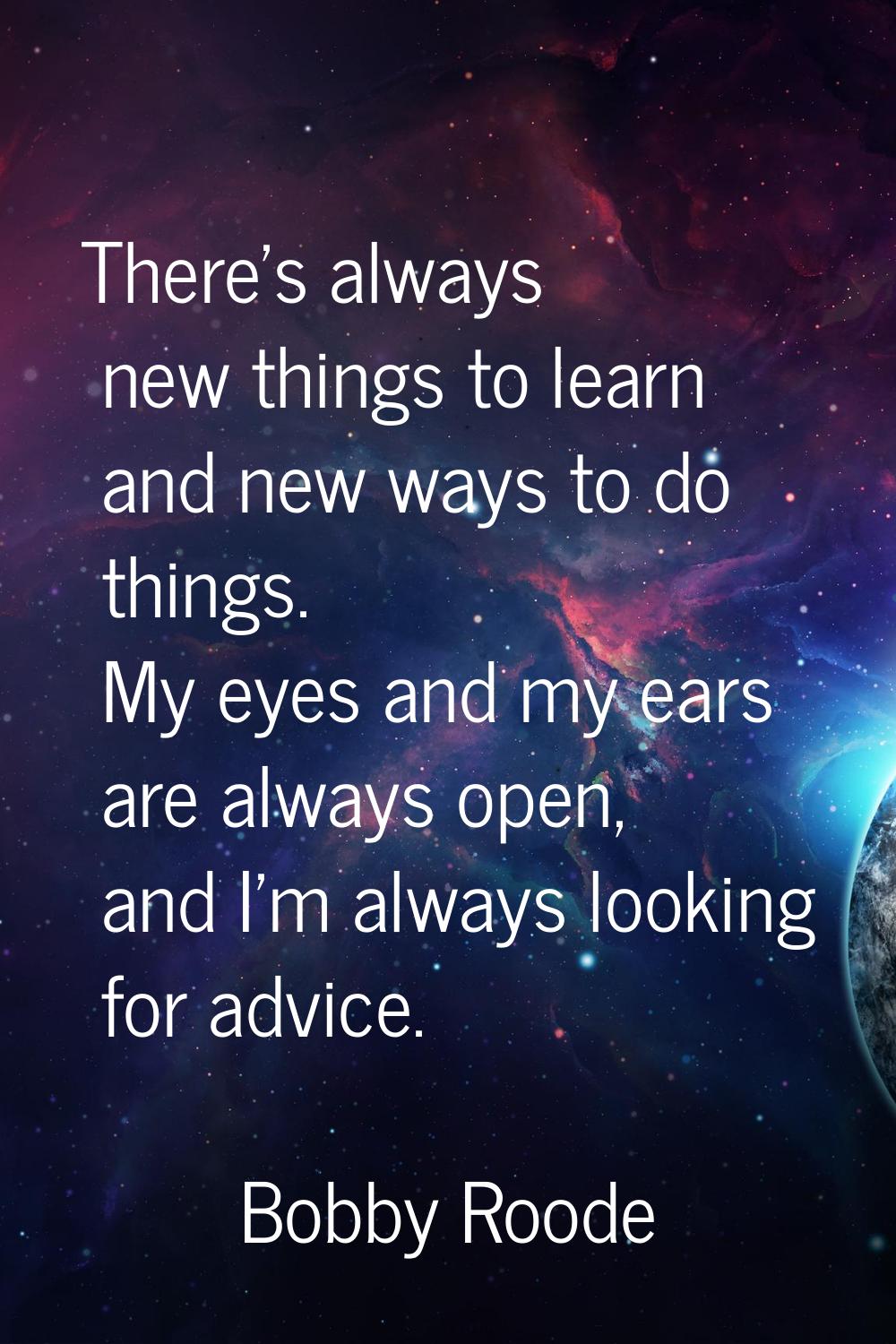 There's always new things to learn and new ways to do things. My eyes and my ears are always open, 