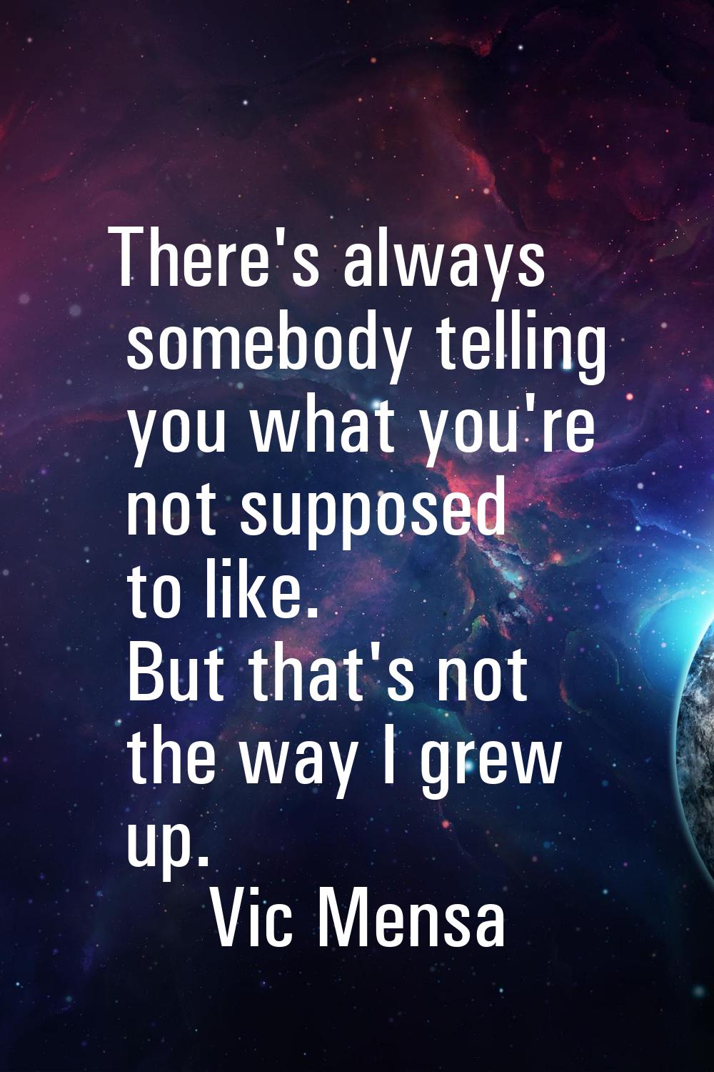 There's always somebody telling you what you're not supposed to like. But that's not the way I grew