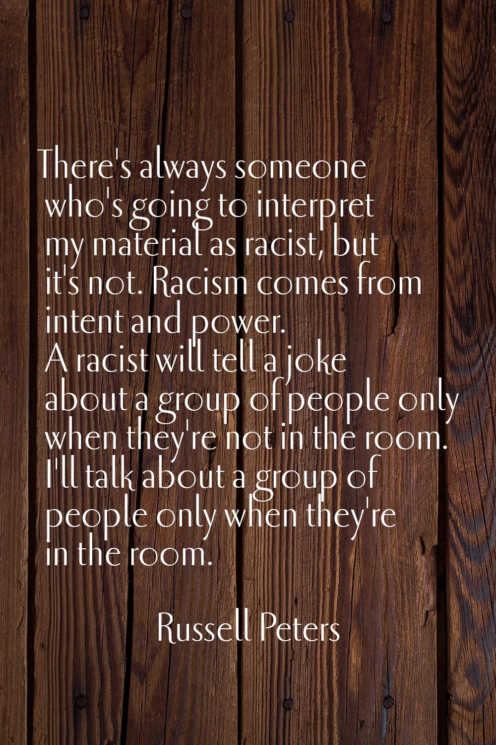 There's always someone who's going to interpret my material as racist, but it's not. Racism comes f