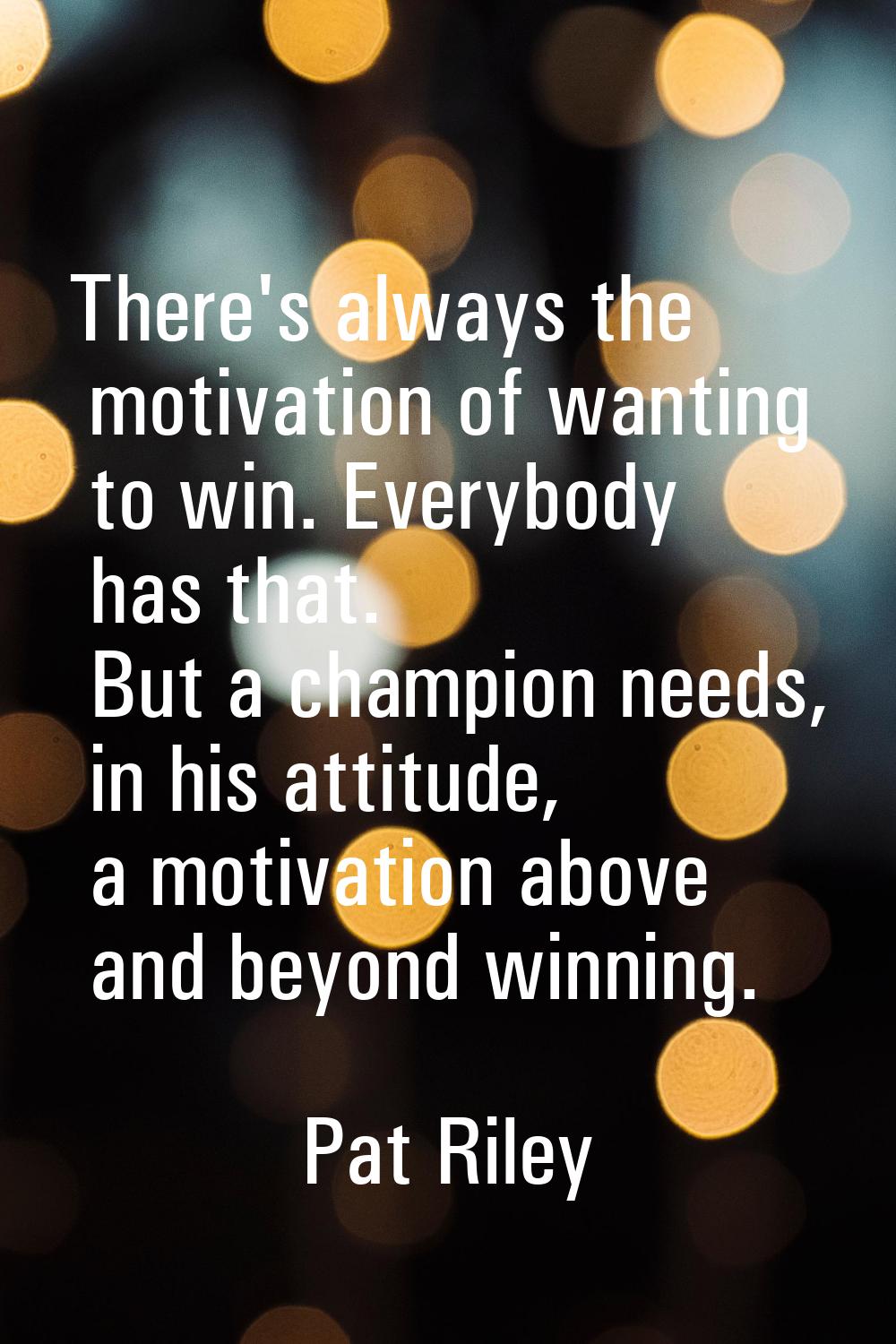 There's always the motivation of wanting to win. Everybody has that. But a champion needs, in his a