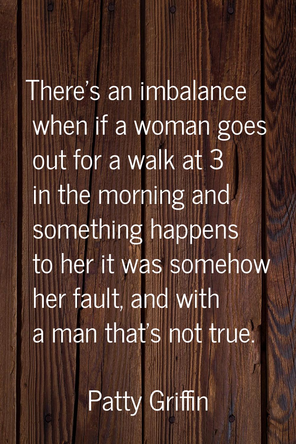 There's an imbalance when if a woman goes out for a walk at 3 in the morning and something happens 