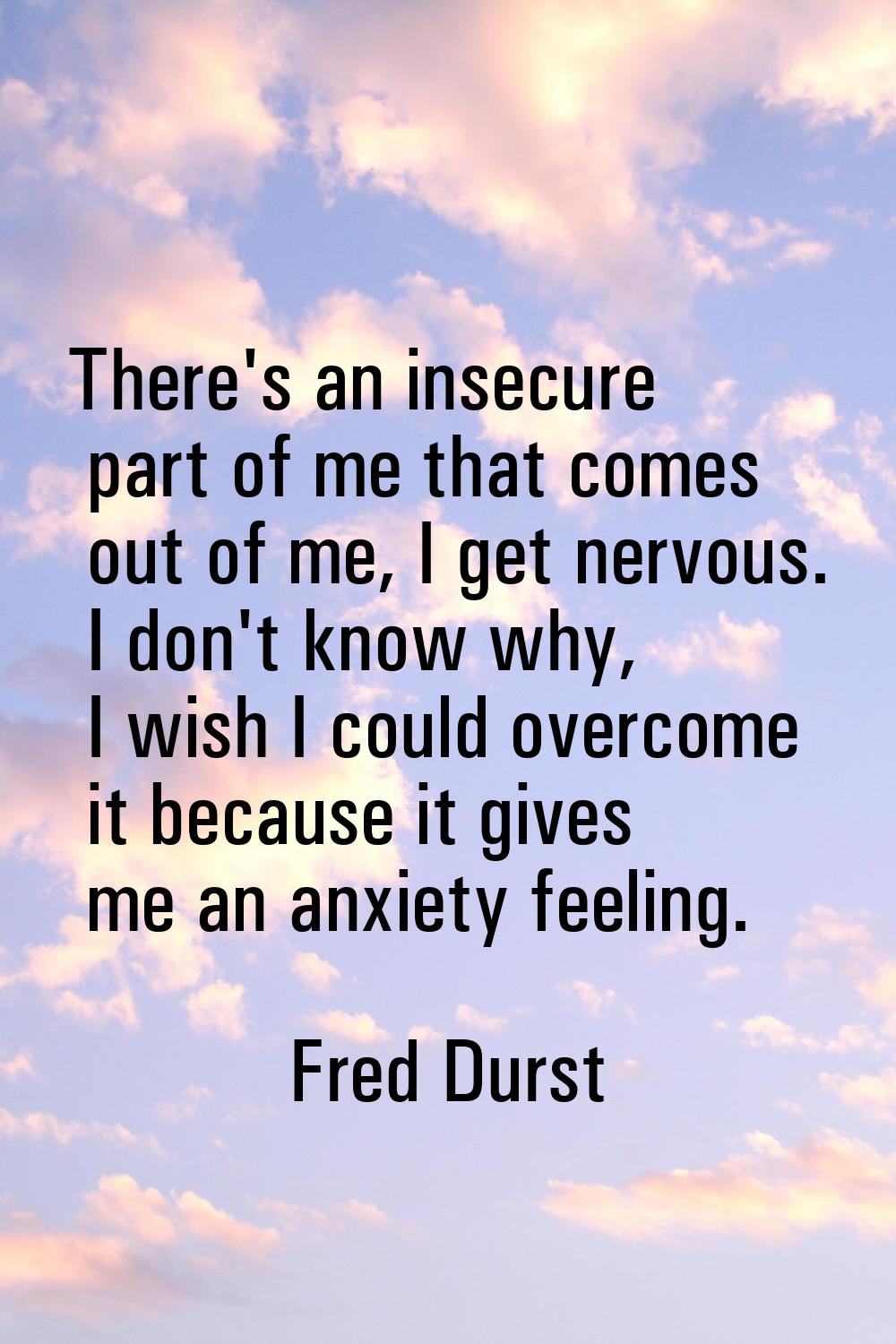 There's an insecure part of me that comes out of me, I get nervous. I don't know why, I wish I coul