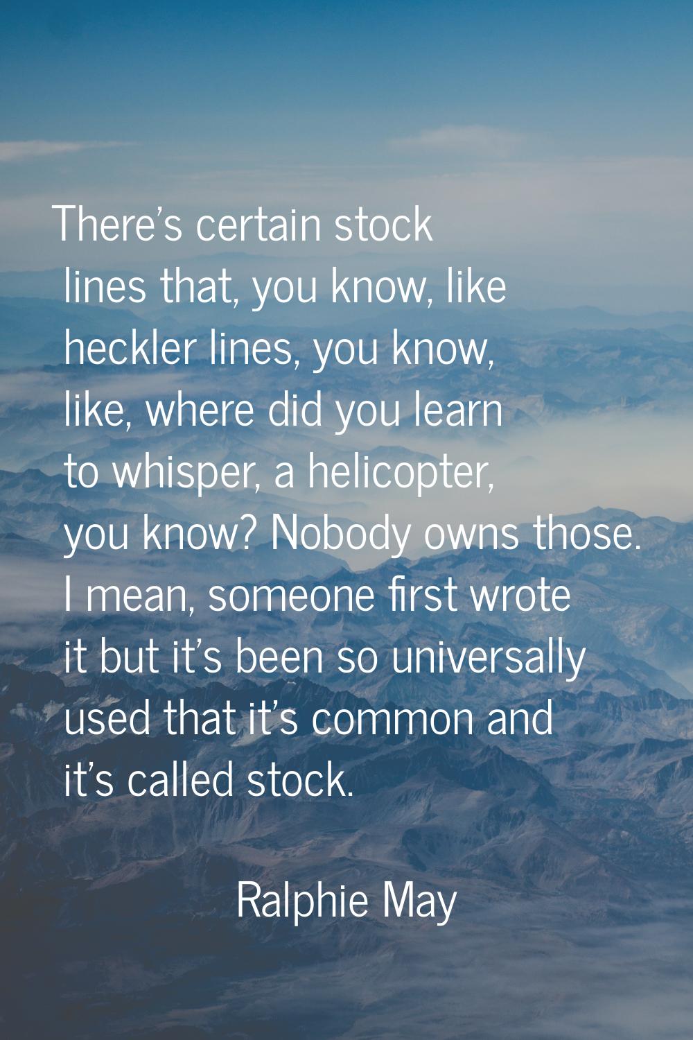 There's certain stock lines that, you know, like heckler lines, you know, like, where did you learn