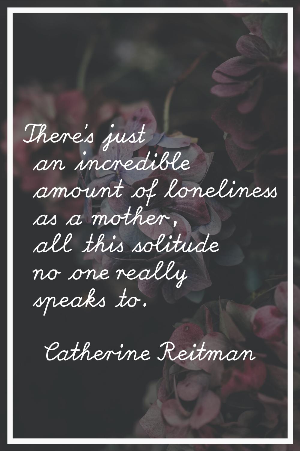 There's just an incredible amount of loneliness as a mother, all this solitude no one really speaks