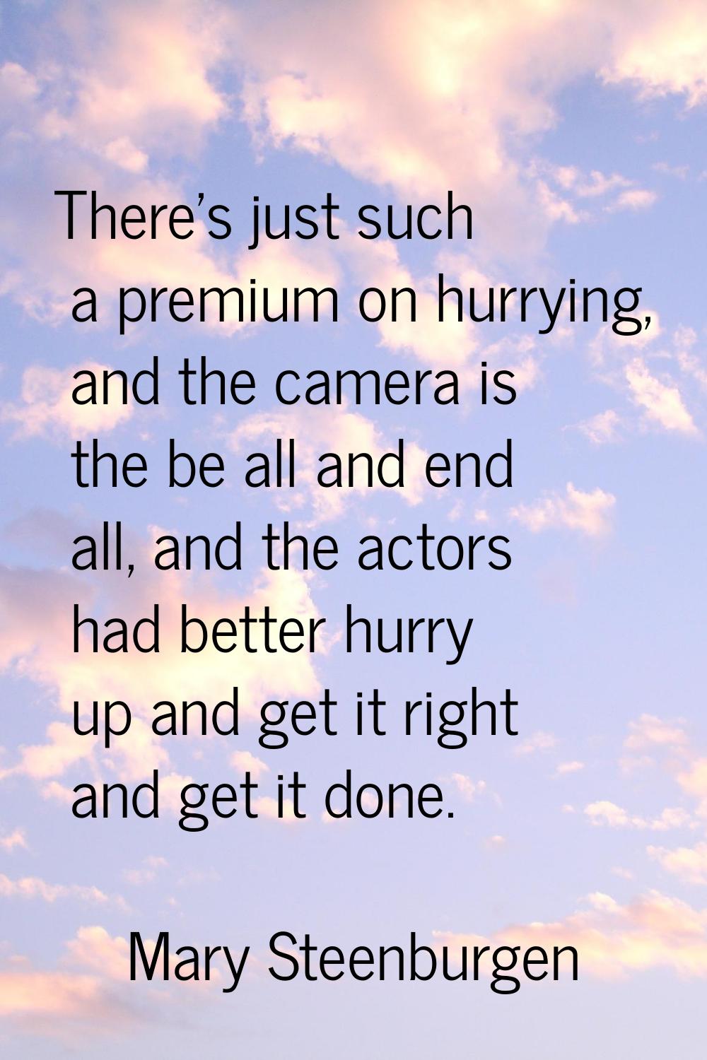 There's just such a premium on hurrying, and the camera is the be all and end all, and the actors h