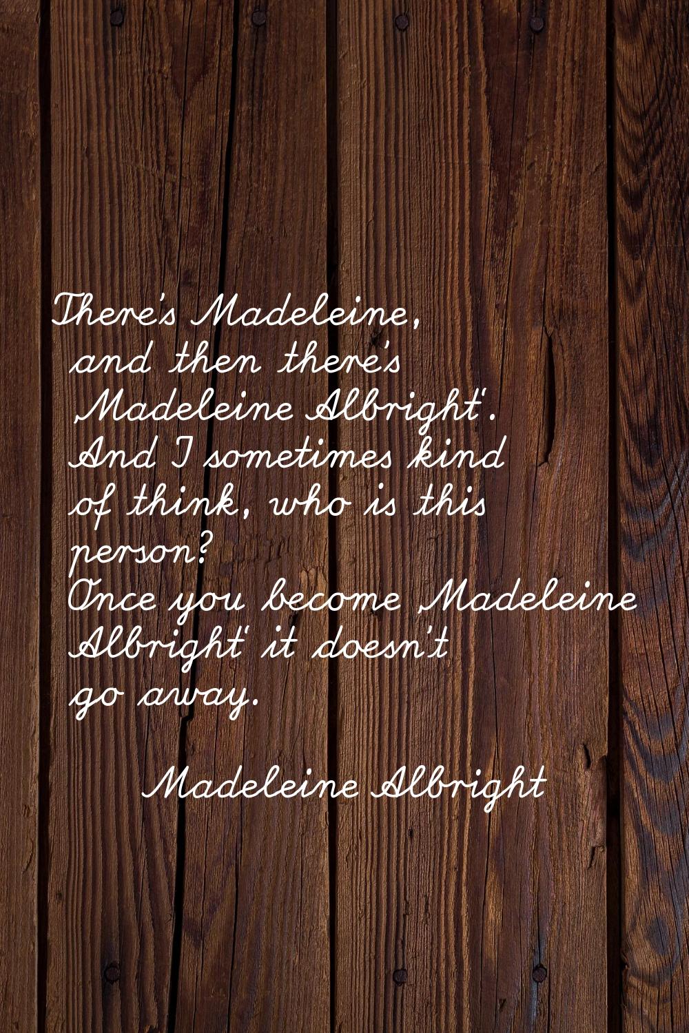 There's Madeleine, and then there's 'Madeleine Albright'. And I sometimes kind of think, who is thi
