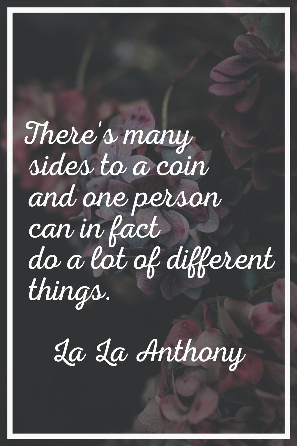 There's many sides to a coin and one person can in fact do a lot of different things.