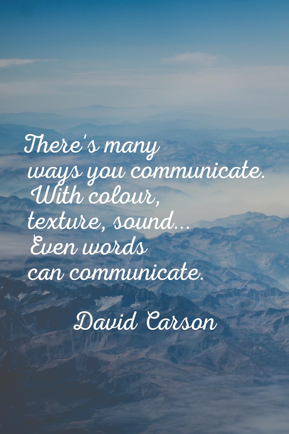 There's many ways you communicate. With colour, texture, sound... Even words can communicate.